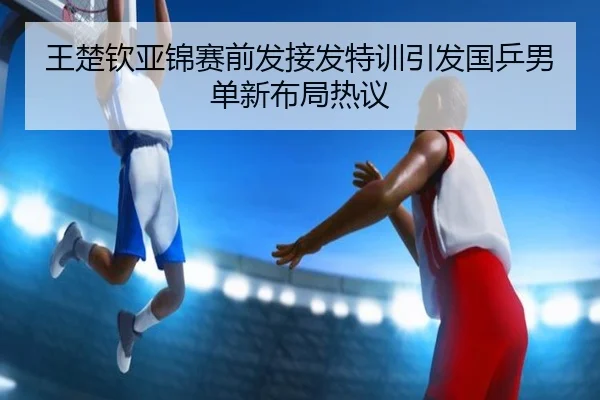 王楚钦亚锦赛前发接发特训引发国乒男单新布局热议
