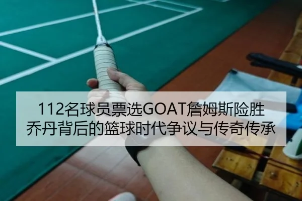 112名球员票选GOAT詹姆斯险胜乔丹背后的篮球时代争议与传奇传承