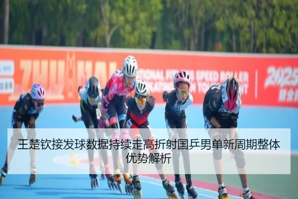 王楚钦接发球数据持续走高折射国乒男单新周期整体优势解析