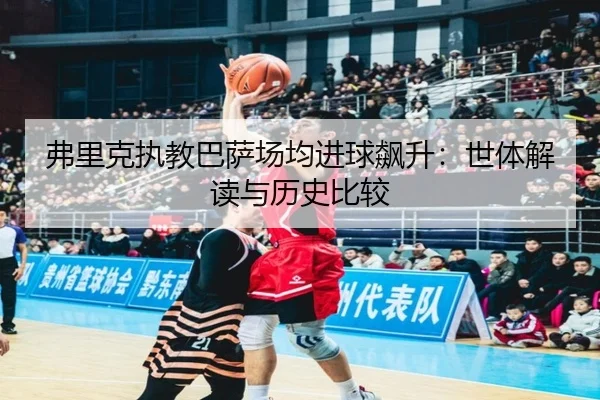 弗里克执教巴萨场均进球飙升：世体解读与历史比较